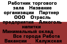 Работник торгового зала › Название организации ­ Партнер, ООО › Отрасль предприятия ­ Алкоголь, напитки › Минимальный оклад ­ 30 000 - Все города Работа » Вакансии   . Калужская обл.,Калуга г.